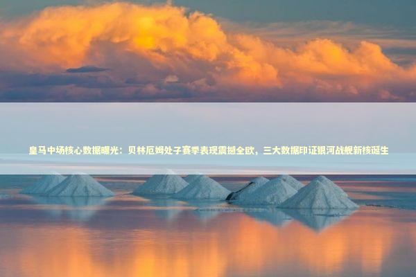 皇马中场核心数据曝光：贝林厄姆处子赛季表现震撼全欧，三大数据印证银河战舰新核诞生